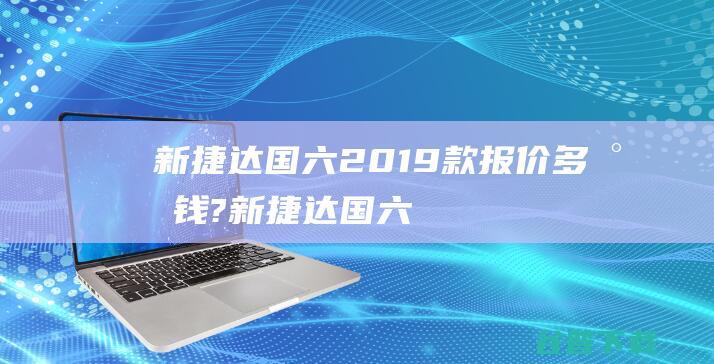 新捷达国六2019款报价多少钱? (新捷达国六双燃料汽车)